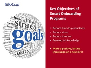 Key Objectives of 
Smart Onboarding 
Programs 
• Reduce time-to-productivity 
• Reduce stress 
• Reduce turnover 
• Develop job knowledge 
• Make a positive, lasting 
impression on a new hire! 
 