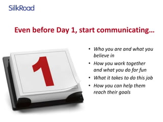 Even before Day 1, start communicating… 
• Who you are and what you 
believe in 
• How you work together 
and what you do for fun 
• What it takes to do this job 
• How you can help them 
reach their goals 
 