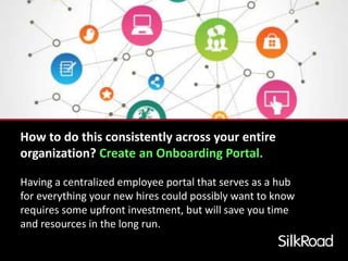 How to do this consistently across your entire 
organization? Create an Onboarding Portal. 
Having a centralized employee portal that serves as a hub 
for everything your new hires could possibly want to know 
requires some upfront investment, but will save you time 
and resources in the long run. 
 