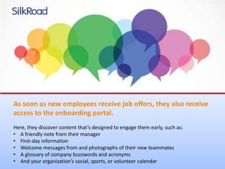 As soon as new employees receive job offers, they also receive 
access to the onboarding portal. 
Here, they discover content that’s designed to engage them early, such as: 
• A friendly note from their manager 
• First-day information 
• Welcome messages from and photographs of their new teammates 
• A glossary of company buzzwords and acronyms 
• And your organization’s social, sports, or volunteer calendar 
 