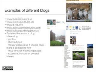 Examples of different blogs

•   www.localedition.org.uk
•   www.stokesounds.org.uk
•   www.d-log.info
•   www.icanhazcheeseburger.com
•   www.ooh-pretty.blogspot.com
•   Features that make a blog
    interesting:
    - photos
    - short articles
    - regular updates so if you go back
    there is something new
    - links to other interesting places
    - expertise, humour or general
    interest
 