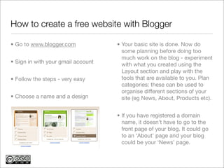 How to create a free website with Blogger

• Go to www.blogger.com             • Your basic site is done. Now do
                                      some planning before doing too
                                      much work on the blog - experiment
• Sign in with your gmail account     with what you created using the
                                      Layout section and play with the
• Follow the steps - very easy        tools that are available to you. Plan
                                      categories: these can be used to
                                      organise different sections of your
• Choose a name and a design          site (eg News, About, Products etc).


                                    • If you have registered a domain
                                      name, it doesn’t have to go to the
                                      front page of your blog. It could go
                                      to an ‘About’ page and your blog
                                      could be your ‘News’ page.
 