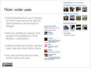Flickr: wider uses	

• Add photostreams to your blog (go
  to Flickr’s help section for easy-to-
  follow guides or use the tools in
  Blogger


• Add your photos to a group: local
  groups include Stoke-on-Trent,
  Burslem, Local Edition


• explore photos by location, camera
  used, tags and many other criteria


• very easy printing tool for cards,
  sticker books and more
 
