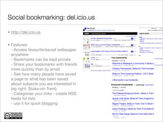 Social bookmarking: del.icio.us

• http://del.icio.us


• Features:
  - Access favourite/saved webpages
  anywhere
  - Bookmarks can be kept private
  - Share your bookmarks with friends
  more quickly than by email
  - See how many people have saved
  a page or what has been saved
  about subjects you are interested in
  (eg right: Stoke-on-Trent)
  - Categorise your links - create RSS
  feeds for lists
  - use it for quick blogging
 