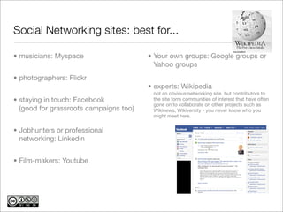 Social Networking sites: best for...

• musicians: Myspace                    • Your own groups: Google groups or
                                          Yahoo groups
• photographers: Flickr
                                        • experts: Wikipedia
                                         not an obvious networking site, but contributors to
• staying in touch: Facebook             the site form communities of interest that have often
                                         gone on to collaborate on other projects such as
  (good for grassroots campaigns too)    Wikinews, Wikiversity - you never know who you
                                         might meet here.


• Jobhunters or professional
  networking: Linkedin


• Film-makers: Youtube
 