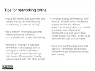 Tips for networking online	

• Read any community guidelines and     • Never give away anything you don’t
  watch the site for a while before       want to: whether time, information
  contributing (known as ‘lurking’)       or personal details. Always
                                          remember in many sites your details
                                          are public, searchable and
• Be a friendly, knowledgeable and        permanent (see also Safety tips).
  helpful presence and most               Check privacy settings - better to be
  communities will be very welcoming      seen only by your own contacts.

• Beware of writing in a rush and       • Keep your contributions short and
  remember that language can be           concise - remember people have
  ambiguous without all the non-          limited time and sometimes limited
  verbal signs we normally use: you       web access.
  can cause offence easily. Equally,
  assume good faith with other people
 