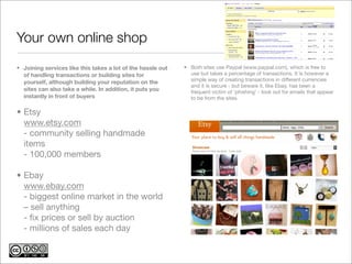 Your own online shop
• Joining services like this takes a lot of the hassle out   • Both sites use Paypal (www.paypal.com), which is free to
  of handling transactions or building sites for               use but takes a percentage of transactions. It is however a
                                                               simple way of creating transactions in different currencies
  yourself, although building your reputation on the
                                                               and it is secure - but beware it, like Ebay, has been a
  sites can also take a while. In addition, it puts you        frequent victim of ‘phishing’ - look out for emails that appear
  instantly in front of buyers                                 to be from the sites.

• Etsy
  www.etsy.com
  - community selling handmade
  items
  - 100,000 members

• Ebay
  www.ebay.com
  - biggest online market in the world
  – sell anything
  - ﬁx prices or sell by auction
  - millions of sales each day
 