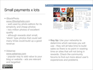 Small payments x lots

• iStockPhoto
  www.iStockphoto.com
  - well used by photo editors for its
  simplicity and cheap photos
  - two million photos of excellent
  quality
  - although rewards start small,
  ‘stock’ type photos that could sell
  many times could build up a good       • Key tip: Use your networks to
  revenue                                  determine which services you will
                                           use - they will all take time to build
                                           sales so there is no point in wasting
• Adsense                                  time on sites that will not bring in
  www.adsense.com                          rewards. Check the community
  - popular way to add value to your       forums to ﬁnd out more about user’s
  blog or website - ads are relevant       experiences and problems
  and targetted
 