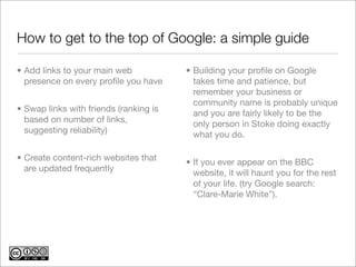 How to get to the top of Google: a simple guide

• Add links to your main web            • Building your proﬁle on Google
  presence on every proﬁle you have       takes time and patience, but
                                          remember your business or
                                          community name is probably unique
• Swap links with friends (ranking is     and you are fairly likely to be the
  based on number of links,               only person in Stoke doing exactly
  suggesting reliability)                 what you do.

• Create content-rich websites that     • If you ever appear on the BBC
  are updated frequently                  website, it will haunt you for the rest
                                          of your life. (try Google search:
                                          “Clare-Marie White”).
 