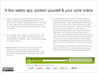 A few safety tips: protect yourself & your work online
• Only give away as much of yourself as you want           • Be aware that creative theft is common (kids of
  online - if you have a professional ‘brand’ in your        today don’t understand copyright and neither do
  own name be doubly cautious about what you post            many journalists) - don’t upload large photos and
  on discussion forums or websites and remember              don’t put up any written material that you would
  that Google often throws up connections you might          mind very much being stolen - there’s not a huge
  not expect                                                 amount you can do about it - although if a
                                                             professional organisation uses your work without
                                                             permission you should certainly charge them.
• On the other hand, Google is a good tool to check          That said, commissioning editors fairly often pick up
  out the legitimacy and background of people you            work from sites like Flickr and will contact people to
  meet online or in real life - use it and assume people     ask to use it. You may get a credit or you may get
  are using it on you.                                       paid. So it is (arguably) better to give a little of your
                                                             work online and get seen than never get noticed at
                                                             all.
                                                             If you are keen to contribute something of yourself
• Never follow emails that ask for any personal              to the world wide web, consider using a Creative
  information or passwords - these are often                 Commons license. (www.creativecommons.org).
  ‘phishing’ attacks. Always type in the URL or use
  your own bookmarks when accessing your online
  services
 