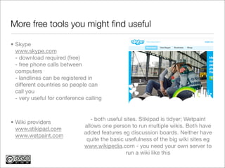 More free tools you might ﬁnd useful

• Skype
  www.skype.com
  - download required (free)
  - free phone calls between
  computers
  - landlines can be registered in
  different countries so people can
  call you
  - very useful for conference calling


                                 - both useful sites. Stikipad is tidyer; Wetpaint
• Wiki providers
                              allows one person to run multiple wikis. Both have
  www.stikipad.com
                              added features eg discussion boards. Neither have
  www.wetpaint.com
                               quite the basic usefulness of the big wiki sites eg
                              www.wikipedia.com - you need your own server to
                                                run a wiki like this
 