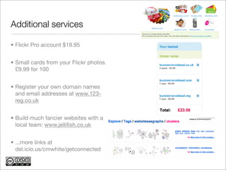Additional services

• Flickr Pro account $19.95


• Small cards from your Flickr photos
  £9.99 for 100


• Register your own domain names
  and email addresses at www.123-
  reg.co.uk


• Build much fancier websites with a
  local team: www.jelliﬁsh.co.uk


• ...more links at
  del.icio.us/cmwhite/getconnected
 