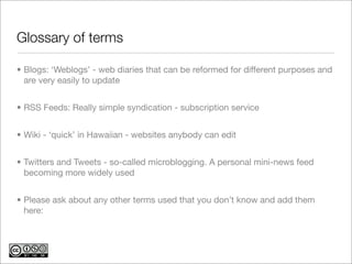 Glossary of terms

• Blogs: ‘Weblogs’ - web diaries that can be reformed for different purposes and
  are very easily to update


• RSS Feeds: Really simple syndication - subscription service


• Wiki - ‘quick’ in Hawaiian - websites anybody can edit


• Twitters and Tweets - so-called microblogging. A personal mini-news feed
  becoming more widely used


• Please ask about any other terms used that you don’t know and add them
  here:
 