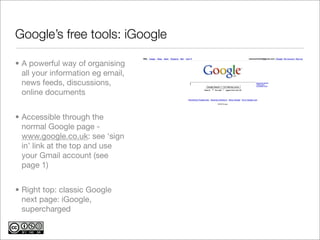 Google’s free tools: iGoogle

• A powerful way of organising
  all your information eg email,
  news feeds, discussions,
  online documents


• Accessible through the
  normal Google page -
  www.google.co.uk: see ‘sign
  in’ link at the top and use
  your Gmail account (see
  page 1)


• Right top: classic Google
  next page: iGoogle,
  supercharged
 