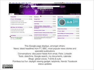 This iGoogle page displays, amongst others:
 News: latest headlines from FT, BBC, most popular news stories and
                          specialist publications
      Conversations: discussion feeds from email, Flickr, Linkedin
       Tools: date/time, Google search, my documents, calendar
                  Blogs: global voices, T-shirts & suits
Pointless but fun: daylight viewing gadget, ladybirds, friends’ Facebook
                              status updates
 