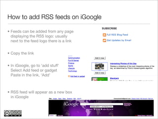 How to add RSS feeds on iGoogle

• Feeds can be added from any page
  displaying the RSS logo: usually
  next to the feed logo there is a link


• Copy the link


• In iGoogle, go to ‘add stuff’
  Select Add feed or gadget
  Paste in the link, ‘Add’



• RSS feed will appear as a new box
  in iGoogle
 