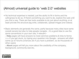 (Almost) universal guide to ‘web 2.0’ websites

• No technical expertise is needed, just the ability to ﬁll in forms and the
  willingness to do so. If there’s something you want to do, explore the web until
  you ﬁnd a way. There are free tools available to do just about anything, or at
  least provide the structure (eg write, collaborate, upload images and videos)


• Basic elements are generally the same, partly because many sites have same
  overall owners but also to help people navigate - it’s a good idea to use the
  same conventions in your own site, if relevant:-
  - Help pages will have answers to most common problems & links to forms
  >>> If you get stuck, try typing your question into Google - answers will often
  come up on forums (chances are if you have a problem, so do thousands of
  other users)
  - About pages will tell you more about the credibility of the company,
  background, community size etc.
 