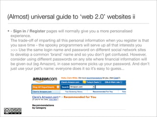 (Almost) universal guide to ‘web 2.0’ websites ii

• - Sign in / Register pages will normally give you a more personalised
  experience.
  The trade-off of imparting all this personal information when you register is that
  you save time - the spooky programmers will serve up all that interests you
  >>> Use the same login name and password on different social network sites
  to develop a common ‘brand’ name and so you don’t get confused. However,
  consider using different passwords on any site where ﬁnancial information will
  be given out (eg Amazon), in case someone picks up your password. And don’t
  just use your pet’s name: everyone does it so it’s easy to guess...
 