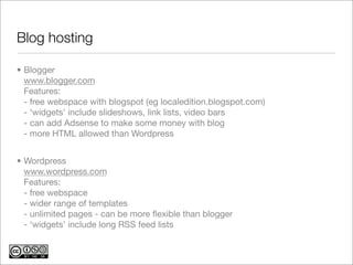 Blog hosting	

• Blogger
  www.blogger.com
  Features:
  - free webspace with blogspot (eg localedition.blogspot.com)
  - ‘widgets’ include slideshows, link lists, video bars
  - can add Adsense to make some money with blog
  - more HTML allowed than Wordpress


• Wordpress
  www.wordpress.com
  Features:
  - free webspace
  - wider range of templates
  - unlimited pages - can be more ﬂexible than blogger
  - ‘widgets’ include long RSS feed lists
 