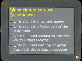 When should you use Blackboard? When your child has been absent When your child forgot part of the assignment When you need contact information for your child’s teacher When you need information about class activities or class procedures 