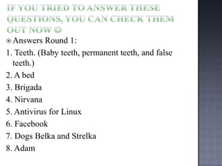  Answers

Round 1:
1. Teeth. (Baby teeth, permanent teeth, and false
teeth.)
2. A bed
3. Brigada
4. Nirvana
5. Antivirus for Linux
6. Facebook
7. Dogs Belka and Strelka
8. Adam

 