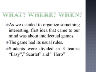 As

we decided to organize something
interesting, first idea that came to our
mind was about intellectual games.
The game had its usual rules.
Students were divided in 3 teams:
“Easy”,” Scarlet” and ” Hero”

 