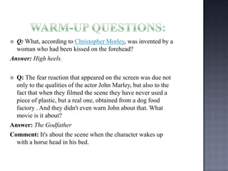 Q: What, according to Christopher Morley, was invented by a
woman who had been kissed on the forehead?
Answer: High heels.


Q: The fear reaction that appeared on the screen was due not
only to the qualities of the actor John Marley, but also to the
fact that when they filmed the scene they have never used a
piece of plastic, but a real one, obtained from a dog food
factory . And they didn't even warn John about that. What
movie is it about?
Answer: The Godfather
Comment: It's about the scene when the character wakes up
with a horse head in his bed.


 
