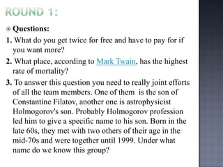  Questions:

1. What do you get twice for free and have to pay for if
you want more?
2. What place, according to Mark Twain, has the highest
rate of mortality?
3. To answer this question you need to really joint efforts
of all the team members. One of them is the son of
Constantine Filatov, another one is astrophysicist
Holmogorov's son. Probably Holmogorov profession
led him to give a specific name to his son. Born in the
late 60s, they met with two others of their age in the
mid-70s and were together until 1999. Under what
name do we know this group?

 