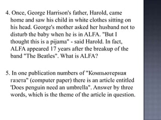 4. Once, George Harrison's father, Harold, came
home and saw his child in white clothes sitting on
his head. George's mother asked her husband not to
disturb the baby when he is in ALFA. "But I
thought this is a pijama" - said Harold. In fact,
ALFA appeared 17 years after the breakup of the
band "The Beatles". What is ALFA?
5. In one publication numbers of "Компьютернaя
газетa" (computer paper) there is an article entitled
'Does penguin need an umbrella". Answer by three
words, which is the theme of the article in question.

 