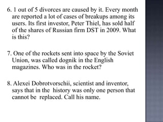 6. 1 out of 5 divorces are caused by it. Every month
are reported a lot of cases of breakups among its
users. Its first investor, Peter Thiel, has sold half
of the shares of Russian firm DST in 2009. What
is this?
7. One of the rockets sent into space by the Soviet
Union, was called dognik in the English
magazines. Who was in the rocket?
8. Alexei Dobrotvorschii, scientist and inventor,
says that in the history was only one person that
cannot be replaced. Call his name.

 