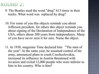 9. The Beatles used the word "drug" 613 times in their
tracks. What word was replaced by drug?
10. For some of you this objects reminds you about
Jefferson president, for others this object reminds you
about signing of the Declaration of Independence of the
USA, others about 200 years from independence. Many
of you have never seen it for sure. Name the object.
11. In 1938, magazine Time declared him "The men of
the year". In the same year, he assumed control of his
army, announced plans to crush Czechoslovakia,
increased its influence in Austria threatened with
invasion and exiled 12,000 people who were inferior to
him in his country. Who is him?

 