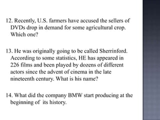 12. Recently, U.S. farmers have accused the sellers of
DVDs drop in demand for some agricultural crop.
Which one?
13. He was originally going to be called Sherrinford.
According to some statistics, HE has appeared in
226 films and been played by dozens of different
actors since the advent of cinema in the late
nineteenth century. What is his name?

14. What did the company BMW start producing at the
beginning of its history.

 