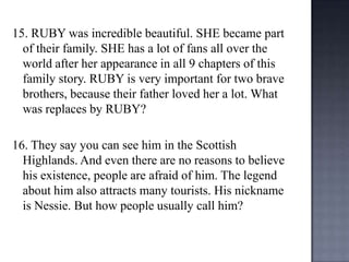 15. RUBY was incredible beautiful. SHE became part
of their family. SHE has a lot of fans all over the
world after her appearance in all 9 chapters of this
family story. RUBY is very important for two brave
brothers, because their father loved her a lot. What
was replaces by RUBY?
16. They say you can see him in the Scottish
Highlands. And even there are no reasons to believe
his existence, people are afraid of him. The legend
about him also attracts many tourists. His nickname
is Nessie. But how people usually call him?

 