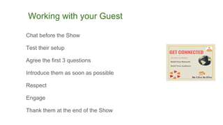 Working with your Guest
Chat before the Show
Test their setup
Agree the first 3 questions
Introduce them as soon as possible
Respect
Engage
Thank them at the end of the Show
 