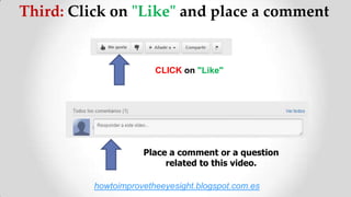 Third: Click on "Like" and place a comment
CLICK on "Like"
Place a comment or a question
related to this video.
howtoimprovetheeyesight.blogspot.com.es
 