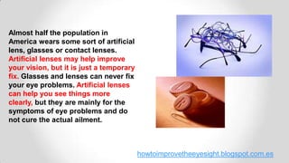 howtoimprovetheeyesight.blogspot.com.es
Almost half the population in
America wears some sort of artificial
lens, glasses or contact lenses.
Artificial lenses may help improve
your vision, but it is just a temporary
fix. Glasses and lenses can never fix
your eye problems. Artificial lenses
can help you see things more
clearly, but they are mainly for the
symptoms of eye problems and do
not cure the actual ailment.
 