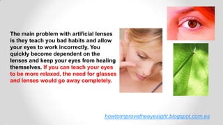 howtoimprovetheeyesight.blogspot.com.es
The main problem with artificial lenses
is they teach you bad habits and allow
your eyes to work incorrectly. You
quickly become dependent on the
lenses and keep your eyes from healing
themselves. If you can teach your eyes
to be more relaxed, the need for glasses
and lenses would go away completely.
 