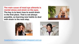 The main cause of most eye ailments is
mental stress and strain on the eyes.
The key is to learn how to avoid strain
in the first place. That is not always
possible, so learning new habits to deal
with strain is the next step.
howtoimprovetheeyesight.blogspot.com.es
 