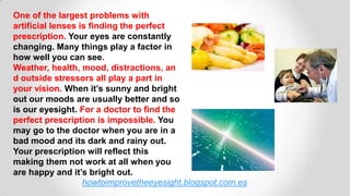 howtoimprovetheeyesight.blogspot.com.es
One of the largest problems with
artificial lenses is finding the perfect
prescription. Your eyes are constantly
changing. Many things play a factor in
how well you can see.
Weather, health, mood, distractions, an
d outside stressors all play a part in
your vision. When it’s sunny and bright
out our moods are usually better and so
is our eyesight. For a doctor to find the
perfect prescription is impossible. You
may go to the doctor when you are in a
bad mood and its dark and rainy out.
Your prescription will reflect this
making them not work at all when you
are happy and it’s bright out.
 