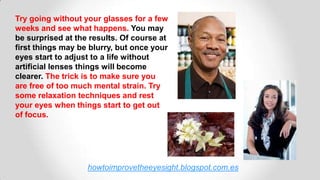howtoimprovetheeyesight.blogspot.com.es
Try going without your glasses for a few
weeks and see what happens. You may
be surprised at the results. Of course at
first things may be blurry, but once your
eyes start to adjust to a life without
artificial lenses things will become
clearer. The trick is to make sure you
are free of too much mental strain. Try
some relaxation techniques and rest
your eyes when things start to get out
of focus.
 