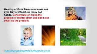 howtoimprovetheeyesight.blogspot.com.es
Wearing artificial lenses can make our
eyes lazy and teach us many bad
habits. Concentrate on fixing the
problem of mental strain and don’t just
cover up the problem.
 