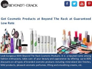 Get Cosmetic Products at Beyond The Rack at Guaranteed
Low Rate
Look Gorgeous With Beyond The Rack Cosmetic Products. It is a reputed name among
fashion enthusiasts, takes care of your beauty and appearance by offering up to 80%
discounts on all types of branded cosmetic products including mineralized skin finishes,
MAC products, pleasant-aromatic perfumes, lifting and smoothing creams, etc.
 