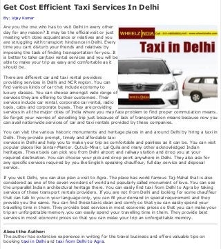 Home | Travel-and-Leisure
► Cheap Taxi Fare ► Taxi Cab Service ► Yellow Taxi ► Hotels Delhi
Get Cost Efficient Taxi Services In Delhi
By: Vijay Kumar
Are you the one who has to visit Delhi in every other
day for any reason? It may be the official visit or just
meeting with close acquaintance or relatives and you
are struggling with transport hindrance in Delhi. Every
time you cant disturb your friends and relatives by
imposing the task of finding transportation for you. It
is better to take car/taxi rental services and you will be
able to make your trip as easy and comfortable as it
should be.
There are different car and taxi rental providers
providing services in Delhi and NCR region. You can
find various kinds of car that include economy to
luxury classes. You can choose amongst wide range of
services they are offering to their customers. Their
services include car rental, corporate car rental, radio
taxis, cabs and corporate buses. They are providing
services in all the major cities of India where you may face problem to find proper commutation means.
So forget your worries of cancelling trip just because of lack of transportation means because now you
can avail nationwide services of car and taxi rentals provided by these companies.
You can visit the various historic monuments and heritage places in and around Delhi by hiring a taxi in
Delhi. They provide prompt, timely and affordable taxi
services in Delhi and help you to make your trip as comfortable and painless as it can be. You can visit
popular places like Jantar-Manter. Qutub-Minar, Lal Quila and many other acknowledged Indian
heritages. These taxis can pick you from Delhi airport and railway station and drop you at your
required destination. You can choose your pick and drop point anywhere in Delhi. They also ask for
any specific services required by you like English speaking chauffeur, full day service and disposal
service.
If you visit Delhi, you can also plan a visit to Agra. The place has world famous Taj-Mahal that is also
considered as one of the seven wonders of world and popularly called monument of love. You can see
the unparallel Indian architectural heritage there. You can easily find taxi from Delhi to Agra by taking
services of these transport rentals providers. If you are not from Delhi and looking for some chauffeur
that can talk to you in your language only, you can fill your demand in special requirement and they
provide you the same. You can find these taxis clean and comfy so that you can easily spend your
travelling time in them. They provide best services in most economic prices so that you can make your
trip an unforgettable memory.you can easily spend your travelling time in them. They provide best
services in most economic prices so that you can make your trip an unforgettable memory.
About the Author:
The author has extensive experience in writing for the travel business and offers valuable tips on
booking taxi in Delhi and taxi from Delhi to Agra.
Article Originally Published On: http://www.articlesnatch.com
Tags: taxi in delhi , taxi from delhi to agra , taxi for agra , delhi
Travel-and-Leisure RSS Feed | RSS feed for this author
Recent Travel-and-Leisure Articles
Camp In Rishikesh To Have A Closer Relationship With Nature By: vikas | May 20th 2013 -
In order to enjoy the outdoors and the scenic wonders of nature in its most original form, there is
no better way than camping. The thought of sitting around a camp ...
Tags: River Rafting in Rishikesh, Rishikesh Camping
Why Is A Yacht Charter Better Than Taking A Cruise? By: Leo D. Cangelosi | May 20th 2013
- Going on a cruise is a dream vacation for many. It also happens to be a reality for an increasing
number of people due to lowered costs and added conveniences. Howe ...
Tags: bvi, yacht charter, bareboat charter, charters, yacht...
Budget Hotels In London For Budget Travellers By: Jack Witson | May 20th 2013 - London is
a home to a variety of travel offers. From tours, business and diplomacy, the hotel industry
Search
Site Navigation:
ArticleSnatch Authors:
Member Login
Sign Up
Submit Articles
FAQ
Submission Guidelines
Top Authors
For Publishers:
Most Popular Articles
Ezine Notifications
Article RSS Feeds
Terms of Service
For Everyone:
Blog
Giving Back
About Us
Link to Us
Contact Us
New Stuff
Privacy Policy
Sitemap
Our Sites:
Play Games
Free Magazines
Book Your Hotel Stay
Free MySpace Tools
Video Collection
Broadband Speed Test
Popular Articles
 