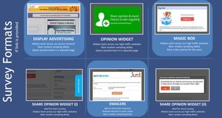 If link is provided

DISPLAY ADVERTISING

OPINION WIDGET

MAGIC BOX

Widest reach across our access network
Near random sampling ability
Opens questionnaire in a separate page

Widest reach across our high traffic websites
Near random sampling ability
Opens questionnaire in a separate page

Widest reach across our high traffic websites
Near random sampling ability
Once a day surprise for the users

SHARE OPINION WIDGET (I)

EMAILERS

SHARE OPINION WIDGET (II)

Ideal for short surveys
Widest reach across our high traffic websites
Near random sampling ability

Best to drive fast response
Reaches directly to users inbox
Near random sampling ability

Ideal for short surveys
Widest reach across our high traffic websites
Near random sampling ability

 