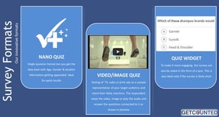 Our innovative formats

NANO QUIZ

QUIZ WIDGET

Single question format but you get the

To make it more engaging, the survey can

data back with Age, Gender & location

also be asked in the form of a quiz. This is

information getting appended. Ideal
for quick results

VIDEO/IMAGE QUIZ
Testing of TV, radio or print ads on a sample

representative of your target audience and
check their likely reactions. The respondent

views the video, image or play the audio and
answer the questions connected to it as

shown in preview

also ideal only if the survey is fairly short

 