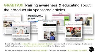 Grabtaxi launched a series of 21 unique sponsored articles across a number of sites helping educate users
as to how their service is safer and more convenient than traditional taxis.
To date these articles have been read over 69,000+ times with the average CPV of under IDR 1,000.
And More…
GRABTAXI: Raising awareness & educating about
their product via sponsored articles
 