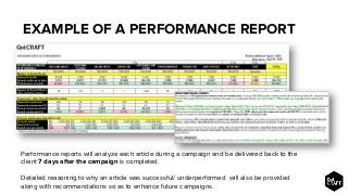 EXAMPLE OF A PERFORMANCE REPORT
Performance reports will analyze each article during a campaign and be delivered back to the
client 7 days after the campaign is completed.
Detailed reasoning to why an article was successful/ underperformed will also be provided
along with recommendations so as to enhance future campaigns.
 