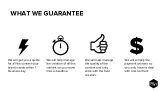 WHAT WE GUARANTEE
We will help manage
the creation of all this
content so you never
miss a deadline.
We will help manage
the quality of the
content and only
work with the best
creators.
We will simpify the
payment process so
you only have to deal
with one contract.
We will get you a quote
for all the content your
brand needs within 1
business day.
 