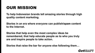 OUR MISSION
To help Indonesian brands tell amazing stories through high quality
content marketing and native advertising.
Stories in an era where everyone can publish/spam content to the
Internet.
Stories that help even the most complex ideas be remembered, that
help educate people as to who you truly are and inspire people to
take action.
Stories that raise the bar for anyone else following them…
 