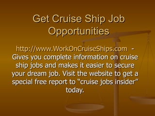 Get Cruise Ship Job Opportunities http://www.WorkOnCruiseShips.com   - Gives you complete information on cruise ship jobs and makes it easier to secure your dream job. Visit the website to get a special free report to “cruise jobs insider” today. 